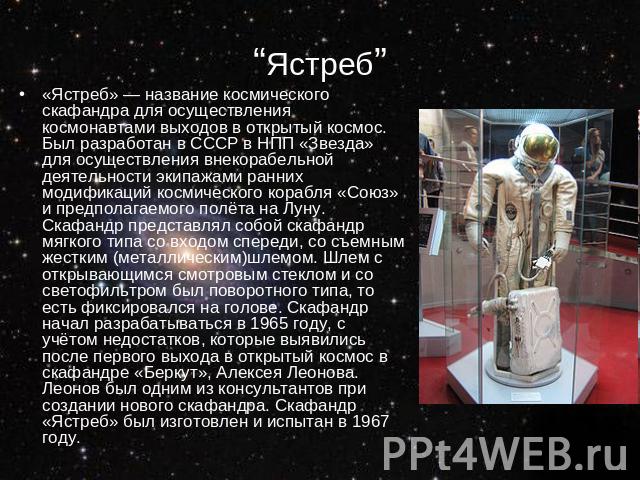 “Ястреб” «Ястреб» — название космического скафандра для осуществления космонавтами выходов в открытый космос. Был разработан в СССР в НПП «Звезда» для осуществления внекорабельной деятельности экипажами ранних модификаций космического корабля «Союз»…
