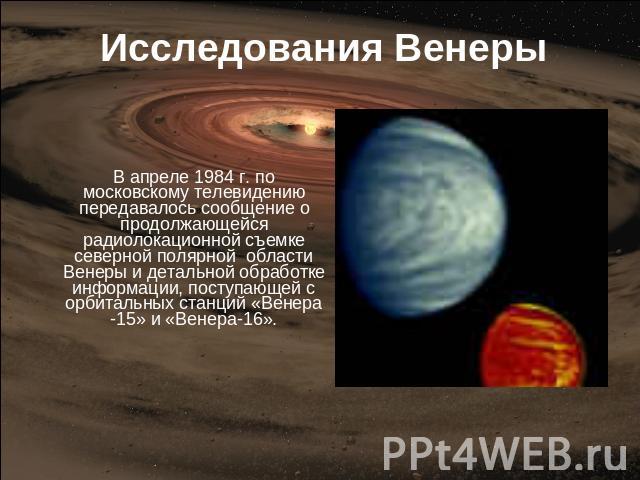Исследования Венеры В апреле 1984 г. по московскому телевидению передавалось сообщение о продолжающейся радиолокационной съемке северной полярной области Венеры и детальной обработке информации, поступающей с орбитальных станций «Венера -15» и «Вене…