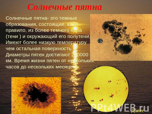 Солнечные пятна Солнечные пятна- это темные образования, состоящие, как правило, из более темного ядра (тени ) и окружающий его полутени. Имеют более низкую температуру чем остальная поверхность. Диаметры пятен достигают 200000 км. Время жизни пятен…