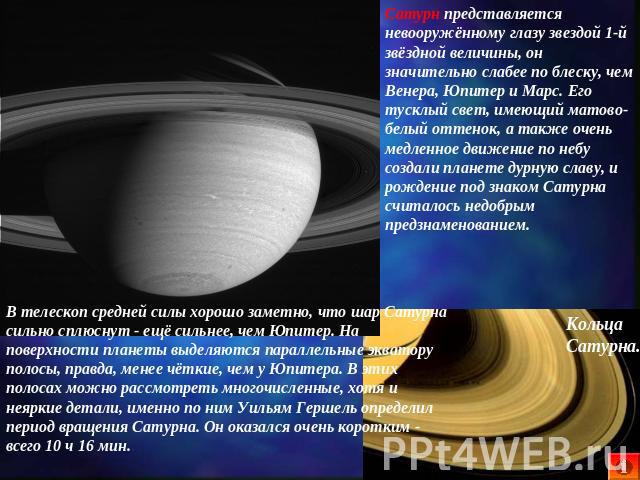 Сатурн представляется невооружённому глазу звездой 1-й звёздной величины, он значительно слабее по блеску, чем Венера, Юпитер и Марс. Его тусклый свет, имеющий матово-белый оттенок, а также очень медленное движение по небу создали планете дурную сла…