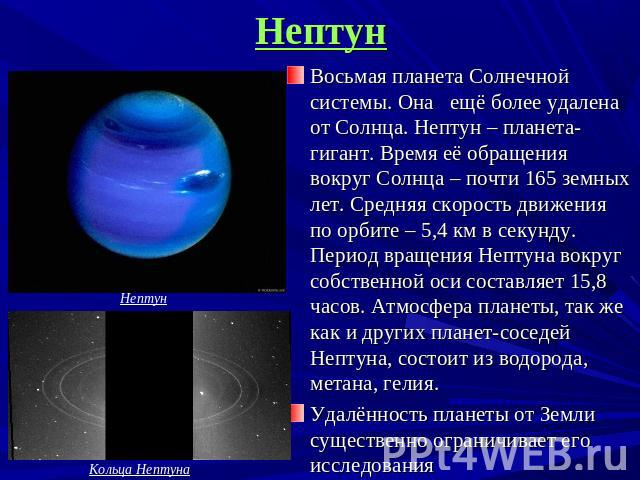 Нептун Восьмая планета Солнечной системы. Она ещё более удалена от Солнца. Нептун – планета-гигант. Время её обращения вокруг Солнца – почти 165 земных лет. Средняя скорость движения по орбите – 5,4 км в секунду. Период вращения Нептуна вокруг собст…