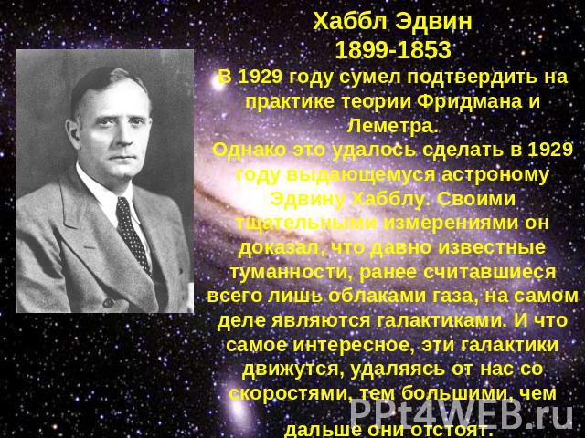 Хаббл Эдвин1899-1853В 1929 году сумел подтвердить на практике теории Фридмана и Леметра.Однако это удалось сделать в 1929 году выдающемуся астроному Эдвину Хабблу. Своими тщательными измерениями он доказал, что давно известные туманности, ранее счит…
