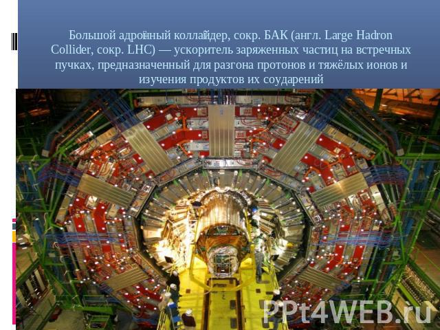 Большой адронный коллайдер, сокр. БАК (англ. Large Hadron Collider, сокр. LHC) — ускоритель заряженных частиц на встречных пучках, предназначенный для разгона протонов и тяжёлых ионов и изучения продуктов их соударений