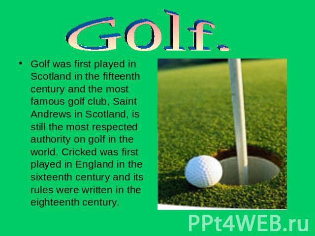 Golf. Golf was first played in Scotland in the fifteenth century and the most famous golf club, Saint Andrews in Scotland, is still the most respected authority on golf in the world. Cricked was first played in England in the sixteenth century and i…