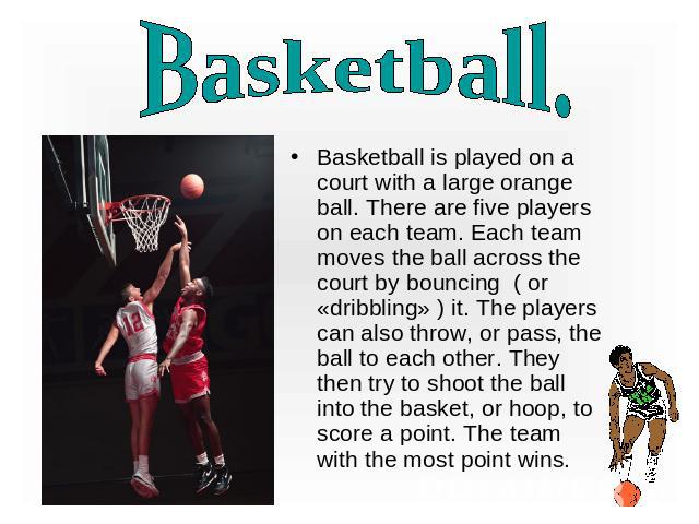Basketball. Basketball is played on a court with a large orange ball. There are five players on each team. Each team moves the ball across the court by bouncing ( or «dribbling» ) it. The players can also throw, or pass, the ball to each other. They…