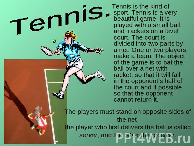 Tennis. Tennis is the kind of sport. Tennis is a very beautiful game. It is played with a small ball and rackets on a level court. The court is divided into two parts by a net. One or two players make a team. The object of the game is to bat the bal…