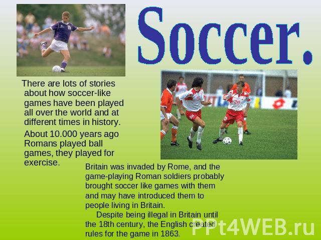 Soccer. There are lots of stories about how soccer-like games have been played all over the world and at different times in history. About 10.000 years ago Romans played ball games, they played for exercise. Britain was invaded by Rome, and the game…