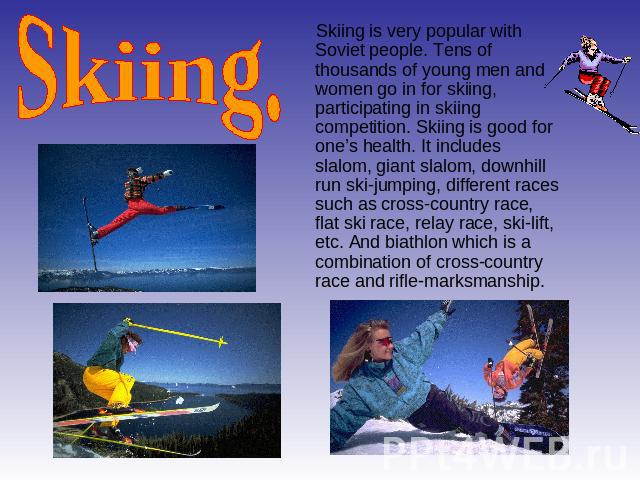 Skiing. Skiing is very popular with Soviet people. Tens of thousands of young men and women go in for skiing, participating in skiing competition. Skiing is good for one’s health. It includes slalom, giant slalom, downhill run ski-jumping, different…