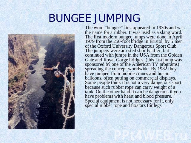 BUNGEE JUMPING The word “bungee” first appeared in 1930s and was the name for a rubber. It was used as a slang word. The first modern bungee jumps were done in April 1979 from the 250-foot bridge in Bristol, by 5 men of the Oxford University Dangero…