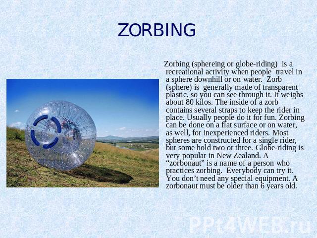 ZORBING Zorbing (sphereing or globe-riding) is a recreational activity when people travel in a sphere downhill or on water. Zorb (sphere) is generally made of transparent plastic, so you can see through it. It weighs about 80 kilos. The inside of a …