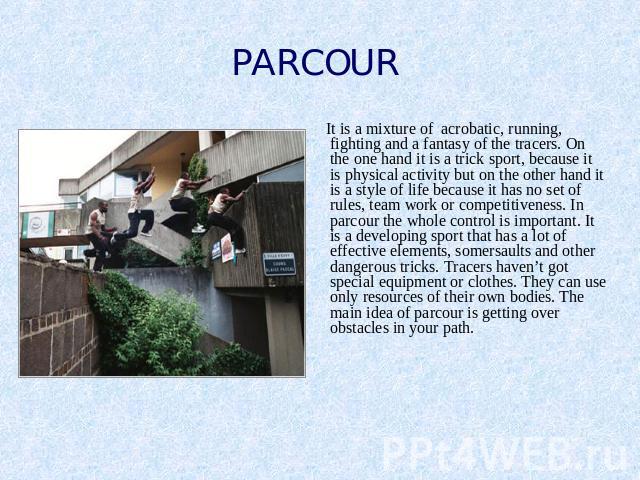 PARCOUR It is a mixture of acrobatic, running, fighting and a fantasy of the tracers. On the one hand it is a trick sport, because it is physical activity but on the other hand it is a style of life because it has no set of rules, team work or compe…