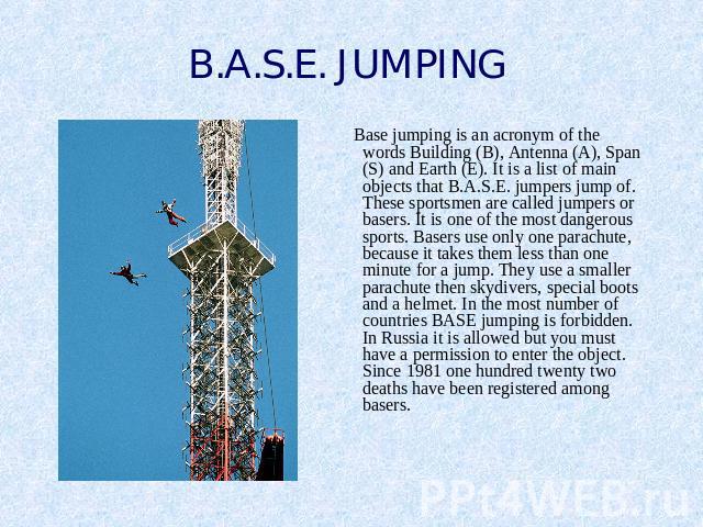B.A.S.E. JUMPING Base jumping is an acronym of the words Building (B), Antenna (A), Span (S) and Earth (E). It is a list of main objects that B.A.S.E. jumpers jump of. These sportsmen are called jumpers or basers. It is one of the most dangerous spo…