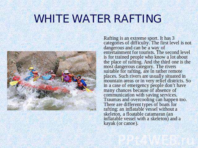 WHITE WATER RAFTING Rafting is an extreme sport. It has 3 categories of difficulty. The first level is not dangerous and can be a way of entertainment for tourists. The second level is for trained people who know a lot about the place of rafting. An…
