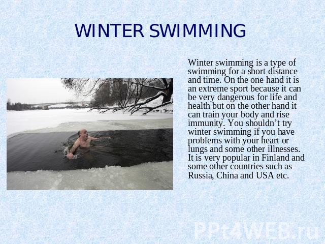 WINTER SWIMMING Winter swimming is a type of swimming for a short distance and time. On the one hand it is an extreme sport because it can be very dangerous for life and health but on the other hand it can train your body and rise immunity. You shou…