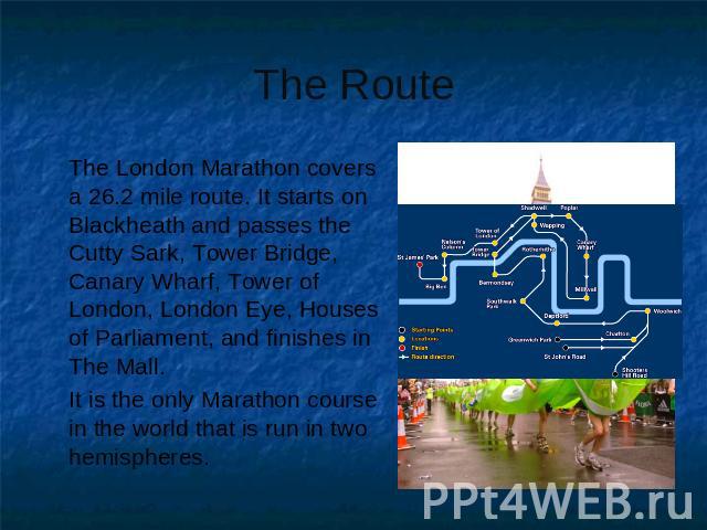 The Route The London Marathon covers a 26.2 mile route. It starts on Blackheath and passes the Cutty Sark, Tower Bridge, Canary Wharf, Tower of London, London Eye, Houses of Parliament, and finishes in The Mall. It is the only Marathon course in the…