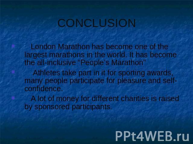 CONCLUSION London Marathon has become one of the largest marathons in the world. It has become the all-inclusive “People’s Marathon” Athletes take part in it for sporting awards, many people participate for pleasure and self-confidence. A lot of mon…