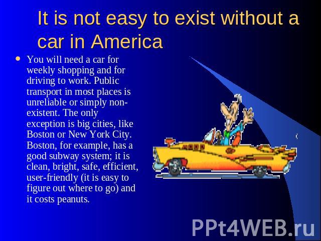 It is not easy to exist without a car in America You will need a car for weekly shopping and for driving to work. Public transport in most places is unreliable or simply non-existent. The only exception is big cities, like Boston or New York City. B…