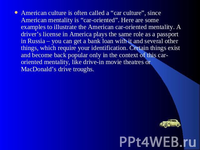 American culture is often called a “car culture”, since American mentality is “car-oriented”. Here are some examples to illustrate the American car-oriented mentality. A driver’s license in America plays the same role as a passport in Russia – you c…