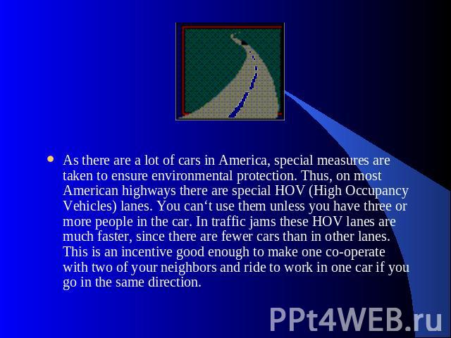 As there are a lot of cars in America, special measures are taken to ensure environmental protection. Thus, on most American highways there are special HOV (High Occupancy Vehicles) lanes. You can‘t use them unless you have three or more people in t…