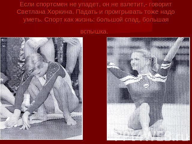 Если спортсмен не упадет, он не взлетит,- говорит Светлана Хоркина. Падать и проигрывать тоже надо уметь. Спорт как жизнь: большой спад, большая вспышка.