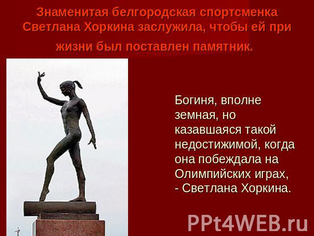 Знаменитая белгородская спортсменка Светлана Хоркина заслужила, чтобы ей при жизни был поставлен памятник. Богиня, вполне земная, но казавшаяся такой недостижимой, когда она побеждала на Олимпийских играх, - Светлана Хоркина.
