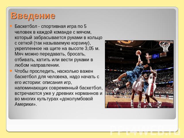 Введение Баскетбол - спортивная игра по 5 человек в каждой команде с мячом, который забрасывается руками в кольцо с сеткой (так называемую корзину), укрепленное на щите на высоте 3,05 м. Мяч можно передавать, бросать, отбивать, катить или вести рука…