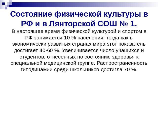 Состояние физической культуры в РФ и в Лянторской СОШ № 1.В настоящее время физической культурой и спортом в РФ занимается 10 % населения, тогда как в экономически развитых странах мира этот показатель достигает 40-60 %. Увеличивается число учащихся…