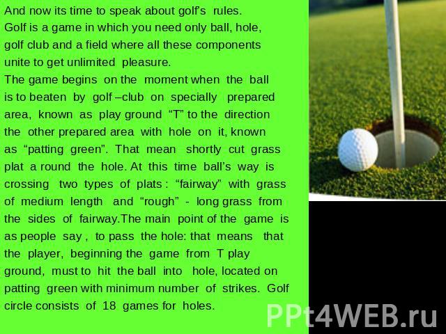And now its time to speak about golf’s rules.Golf is a game in which you need only ball, hole,golf club and a field where all these componentsunite to get unlimited pleasure. The game begins on the moment when the ball is to beaten by golf –club on …
