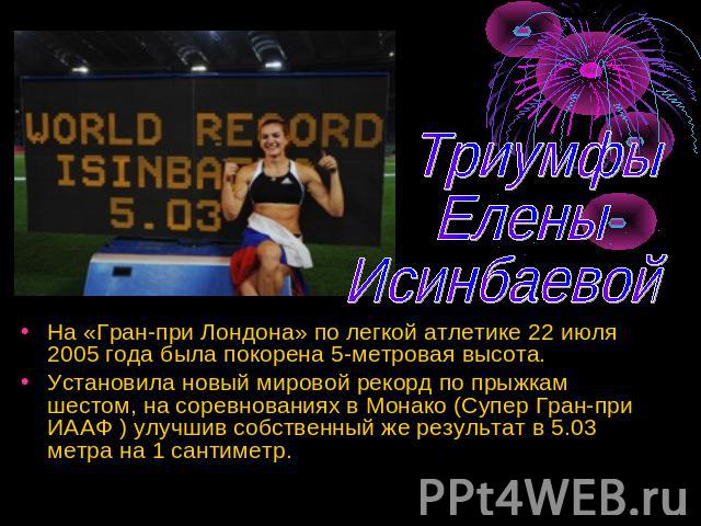 Триумфы Елены Исинбаевой На «Гран-при Лондона» по легкой атлетике 22 июля 2005 года была покорена 5-метровая высота.Установила новый мировой рекорд по прыжкам шестом, на соревнованиях в Монако (Супер Гран-при ИААФ ) улучшив собственный же результат …