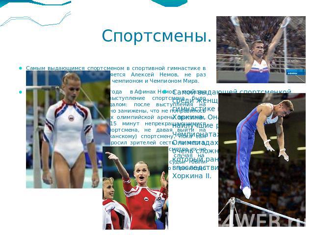 Спортсмены. Самым выдающимся спортсменом в спортивной гимнастике в России среди мужчин является Алексей Немов, не раз становившийся Олимпийским чемпионом и Чемпионом Мира.На Олимпийских играх 2004 года в Афинах Немов показал высокий класс .Однако вы…