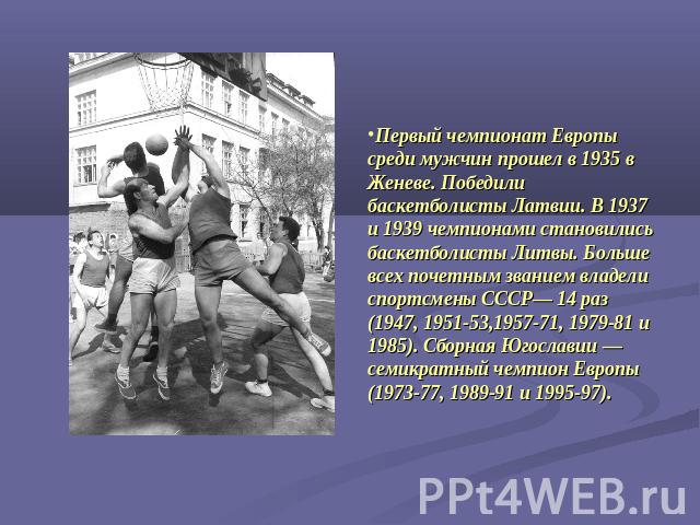 Первый чемпионат Европы среди мужчин прошел в 1935 в Женеве. Победили баскетболисты Латвии. В 1937 и 1939 чемпионами становились баскетболисты Литвы. Больше всех почетным званием владели спортсмены СССР— 14 раз (1947, 1951-53,1957-71, 1979-81 и 1985…