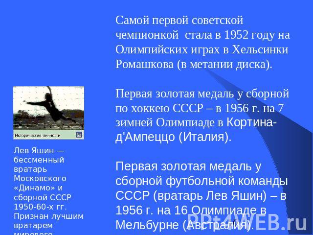 Самой первой советской чемпионкой стала в 1952 году на Олимпийских играх в Хельсинки Ромашкова (в метании диска).Первая золотая медаль у сборной по хоккею СССР – в 1956 г. на 7 зимней Олимпиаде в Кортина-д'Ампеццо (Италия).Первая золотая медаль у сб…