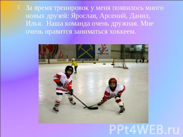 За время тренировок у меня появилось много новых друзей: Ярослав, Арсений, Данил, Илья. Наша команда очень дружная. Мне очень нравится заниматься хоккеем.