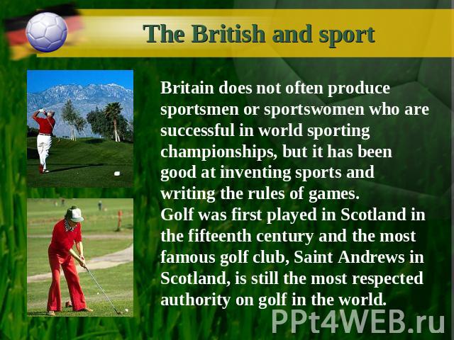 The British and sport Britain does not often produce sportsmen or sportswomen who are successful in world sporting championships, but it has been good at inventing sports and writing the rules of games.Golf was first played in Scotland in the fiftee…
