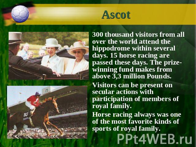 Ascot 300 thousand visitors from all over the world attend the hippodrome within several days. 15 horse racing are passed these days. The prize-winning fund makes from above 3,3 million Pounds. Visitors can be present on secular actions with partici…