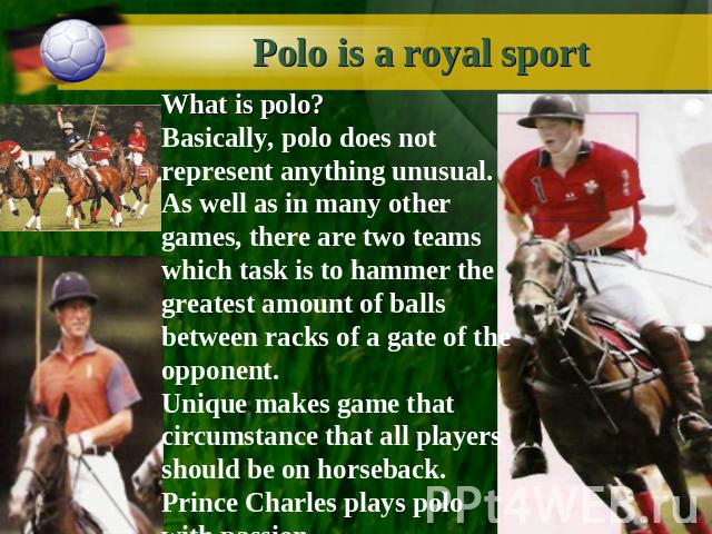 Polo is a royal sport What is polo?Basically, polo does not represent anything unusual. As well as in many other games, there are two teams which task is to hammer the greatest amount of balls between racks of a gate of the opponent.Unique makes gam…