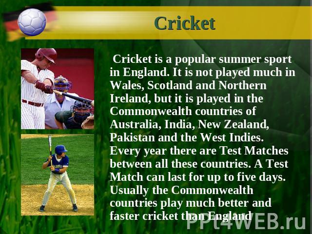 Cricket Cricket is a popular summer sport in England. It is not played much in Wales, Scotland and Northern Ireland, but it is played in the Commonwealth countries of Australia, India, New Zealand, Pakistan and the West Indies. Every year there are …
