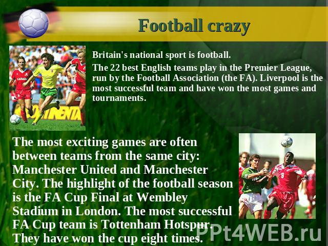 Football crazy Britain's national sport is football. The 22 best English teams play in the Premier League, run by the Football Association (the FA). Liverpool is the most successful team and have won the most games and tournaments.The most exciting …