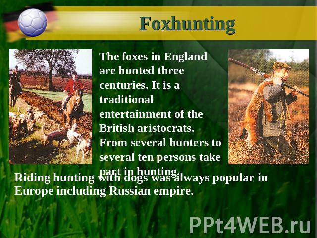 Foxhunting The foxes in England are hunted three centuries. It is a traditional entertainment of the British aristocrats. From several hunters to several ten persons take part in hunting. Riding hunting with dogs was always popular in Europe includi…