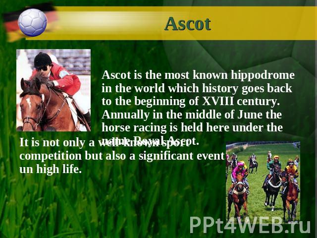 Ascot Ascot is the most known hippodrome in the world which history goes back to the beginning of XVIII century. Annually in the middle of June the horse racing is held here under the name Royal Ascot. It is not only a well-known sport competition b…
