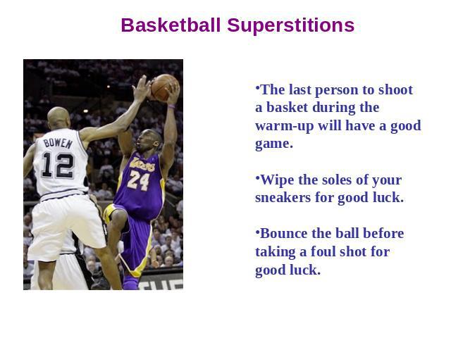 Basketball Superstitions The last person to shoot a basket during the warm-up will have a good game. Wipe the soles of your sneakers for good luck. Bounce the ball before taking a foul shot for good luck.