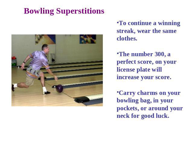 Bowling Superstitions To continue a winning streak, wear the same clothes. The number 300, a perfect score, on your license plate will increase your score. Carry charms on your bowling bag, in your pockets, or around your neck for good luck.