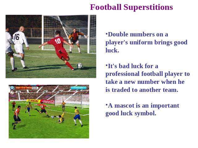Football Superstitions Double numbers on a player's uniform brings good luck. It's bad luck for a professional football player to take a new number when he is traded to another team. A mascot is an important good luck symbol.