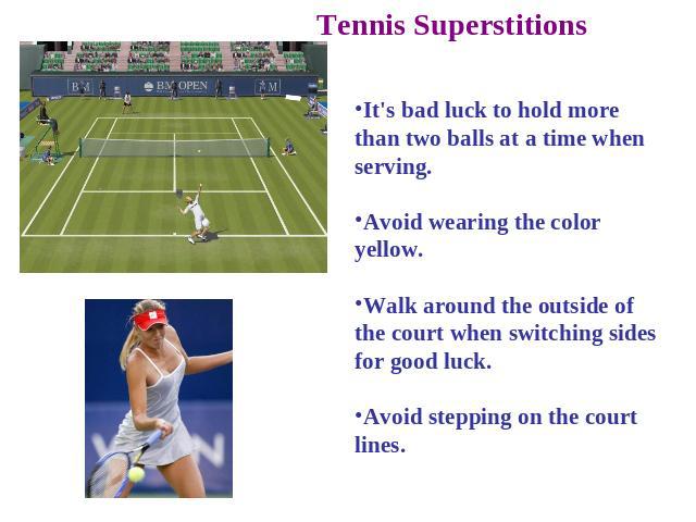 Tennis Superstitions It's bad luck to hold more than two balls at a time when serving. Avoid wearing the color yellow. Walk around the outside of the court when switching sides for good luck. Avoid stepping on the court lines.