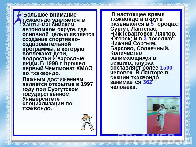 Большое внимание тхэквондо уделяется в Ханты-мансийском автономном округе, где основной целью является создание спортивно-оздоровительной программы, в которую вовлекают дети, подростки и взрослые люди. В 1998 г. прошел первый Чемпионат ХМАО по тхэкв…