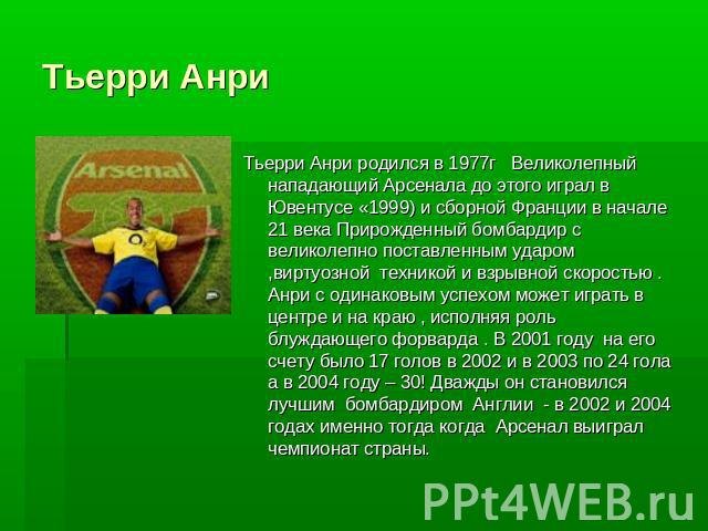 Тьерри АнриТьерри Анри родился в 1977г Великолепный нападающий Арсенала до этого играл в Ювентусе «1999) и сборной Франции в начале 21 века Прирожденный бомбардир с великолепно поставленным ударом ,виртуозной техникой и взрывной скоростью . Анри с о…