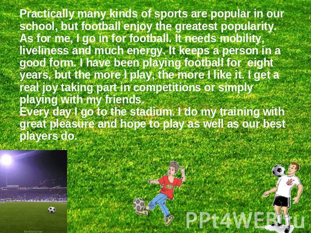 Practically many kinds of sports are popular in our school, but football enjoy the greatest popularity.As for me, I go in for football. It needs mobility, liveliness and much energy. It keeps a person in a good form. I have been playing football for…