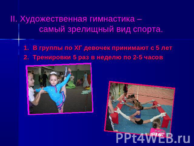 II. Художественная гимнастика – самый зрелищный вид спорта. 1. В группы по ХГ девочек принимают с 5 лет 2. Тренировки 5 раз в неделю по 2-5 часов