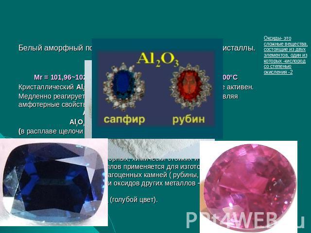 Оксид алюминия Al2O3 Белый аморфный порошок или очень твердые белые кристаллы. Физические константы: Мr = 101,96~102, р = 3,97 г/см3 tпл=2053°С, tкип=3000°СКристаллический Аl2О3 химически пассивен, аморфный — более активен.Медленно реагирует с кисло…
