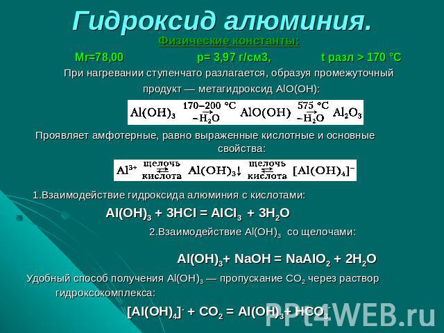 Гидроксид алюминия. Физические константы: Мr=78,00 р= 3,97 г/см3, t разл > 170 °СПри нагревании ступенчато разлагается, образуя промежуточный продукт — метагидроксид AlO(OH):Проявляет амфотерные, равно выраженные кислотные и основные свойства: 1.Вза…